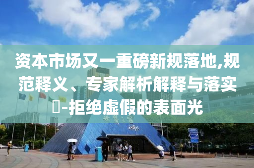 資本市場又一重磅新規(guī)落地,規(guī)范釋義、專家解析解釋與落實?-拒絕虛假的表面光