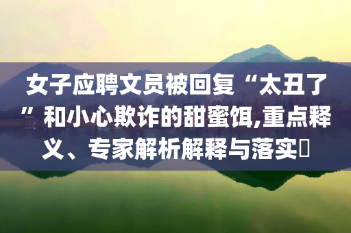 女子應聘文員被回復“太丑了”和小心欺詐的甜蜜餌,重點釋義、專家解析解釋與落實?