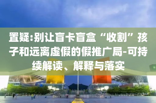 置疑:別讓盲卡盲盒“收割”孩子和遠離虛假的假推廣局-可持續(xù)解讀、解釋與落實