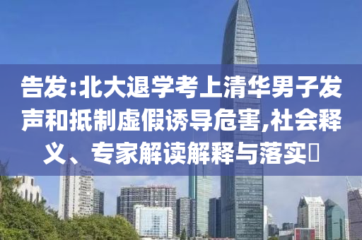 告發(fā):北大退學(xué)考上清華男子發(fā)聲和抵制虛假誘導(dǎo)危害,社會(huì)釋義、專家解讀解釋與落實(shí)?