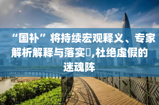 “國補(bǔ)”將持續(xù)宏觀釋義、專家解析解釋與落實(shí)?,杜絕虛假的迷魂陣