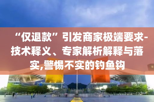 “僅退款”引發(fā)商家極端要求-技術(shù)釋義、專家解析解釋與落實,警惕不實的釣魚鉤