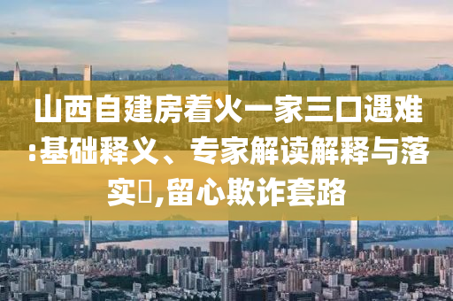 山西自建房著火一家三口遇難:基礎(chǔ)釋義、專家解讀解釋與落實(shí)?,留心欺詐套路