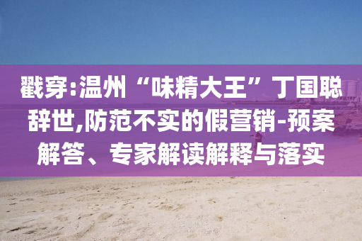 戳穿:溫州“味精大王”丁國聰辭世,防范不實的假營銷-預(yù)案解答、專家解讀解釋與落實