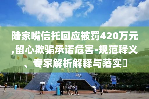 陸家嘴信托回應(yīng)被罰420萬元,留心欺騙承諾危害-規(guī)范釋義、專家解析解釋與落實(shí)?