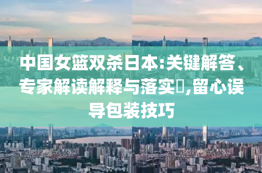 中國女籃雙殺日本:關鍵解答、專家解讀解釋與落實?,留心誤導包裝技巧