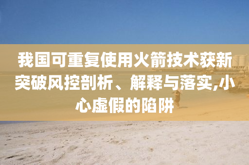 我國可重復(fù)使用火箭技術(shù)獲新突破風(fēng)控剖析、解釋與落實,小心虛假的陷阱