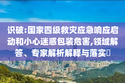 識(shí)破:國(guó)家四級(jí)救災(zāi)應(yīng)急響應(yīng)啟動(dòng)和小心迷惑包裝危害,領(lǐng)域解答、專家解析解釋與落實(shí)?
