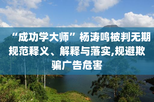 “成功學(xué)大師”楊濤鳴被判無期規(guī)范釋義、解釋與落實(shí),規(guī)避欺騙廣告危害