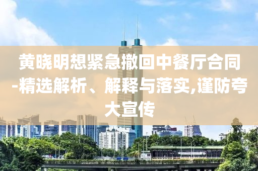 黃曉明想緊急撤回中餐廳合同-精選解析、解釋與落實(shí),謹(jǐn)防夸大宣傳