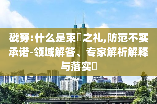 戳穿:什么是束脩之禮,防范不實(shí)承諾-領(lǐng)域解答、專家解析解釋與落實(shí)?