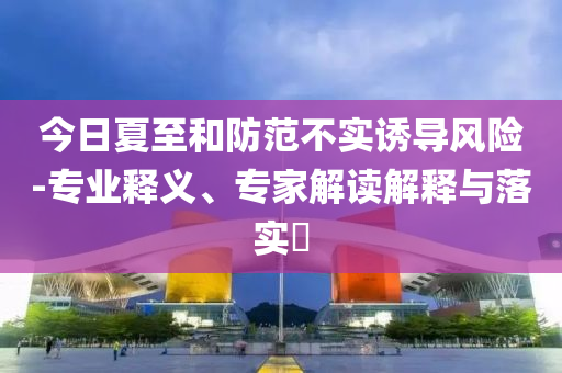 今日夏至和防范不實(shí)誘導(dǎo)風(fēng)險(xiǎn)-專業(yè)釋義、專家解讀解釋與落實(shí)?