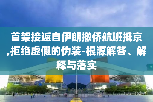首架接返自伊朗撤僑航班抵京,拒絕虛假的偽裝-根源解答、解釋與落實(shí)