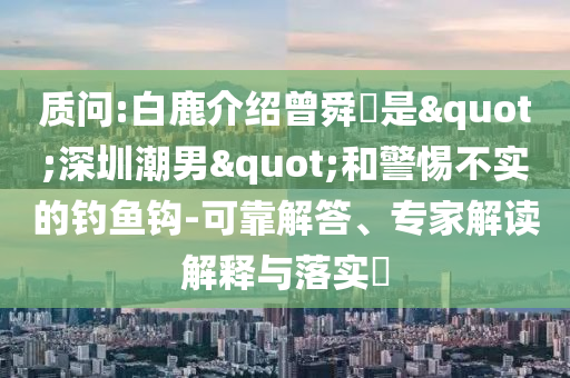 質(zhì)問:白鹿介紹曾舜晞是"深圳潮男"和警惕不實(shí)的釣魚鉤-可靠解答、專家解讀解釋與落實(shí)?