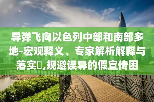 導彈飛向以色列中部和南部多地-宏觀釋義、專家解析解釋與落實?,規(guī)避誤導的假宣傳困