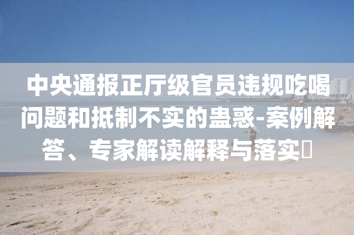 中央通報(bào)正廳級官員違規(guī)吃喝問題和抵制不實(shí)的蠱惑-案例解答、專家解讀解釋與落實(shí)?