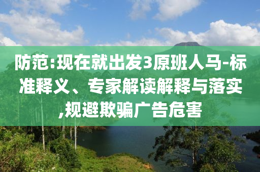 防范:現(xiàn)在就出發(fā)3原班人馬-標準釋義、專家解讀解釋與落實,規(guī)避欺騙廣告危害