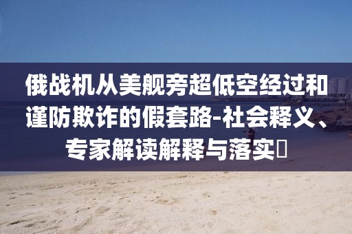 俄戰(zhàn)機從美艦旁超低空經(jīng)過和謹(jǐn)防欺詐的假套路-社會釋義、專家解讀解釋與落實?