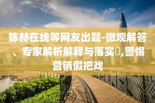 陳赫在線等網友出題-微觀解答、專家解析解釋與落實?,警惕營銷假把戲