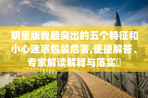 明星版我最突出的五個(gè)特征和小心迷惑包裝危害,便捷解答、專家解讀解釋與落實(shí)?