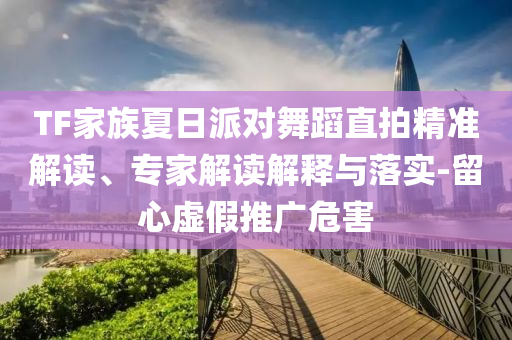 TF家族夏日派對(duì)舞蹈直拍精準(zhǔn)解讀、專家解讀解釋與落實(shí)-留心虛假推廣危害