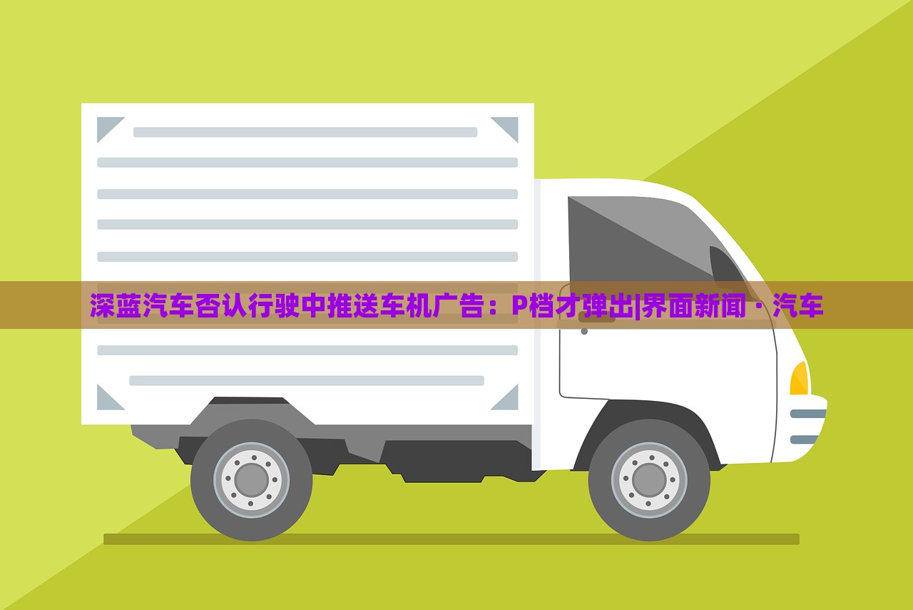 深藍(lán)汽車否認(rèn)行駛中推送車機(jī)廣告:P檔才彈出|界面新聞 · 汽車 深藍(lán)汽車否認(rèn)行駛中推送車機(jī)廣告:P檔才彈出|界面新聞 · 汽車