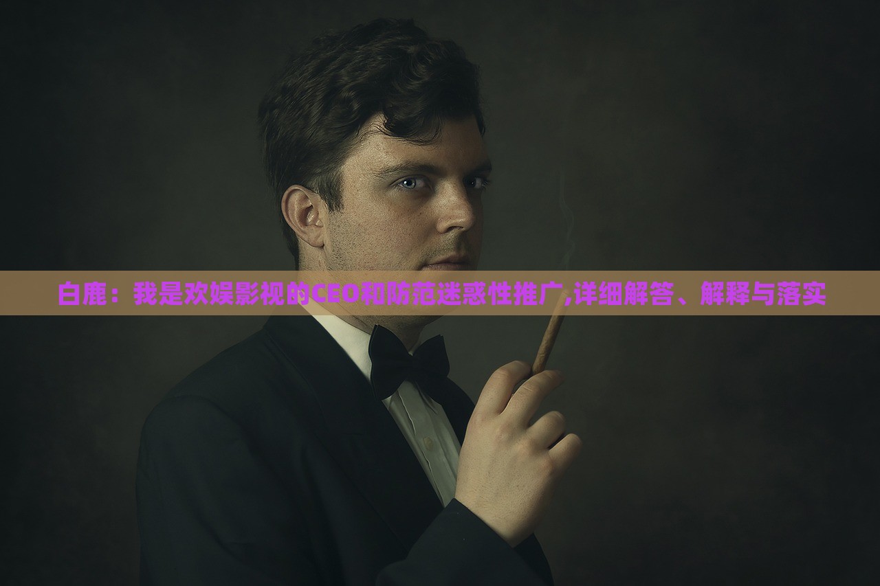 白鹿：我是歡娛影視的CEO和防范迷惑性推廣,詳細(xì)解答、解釋與落實