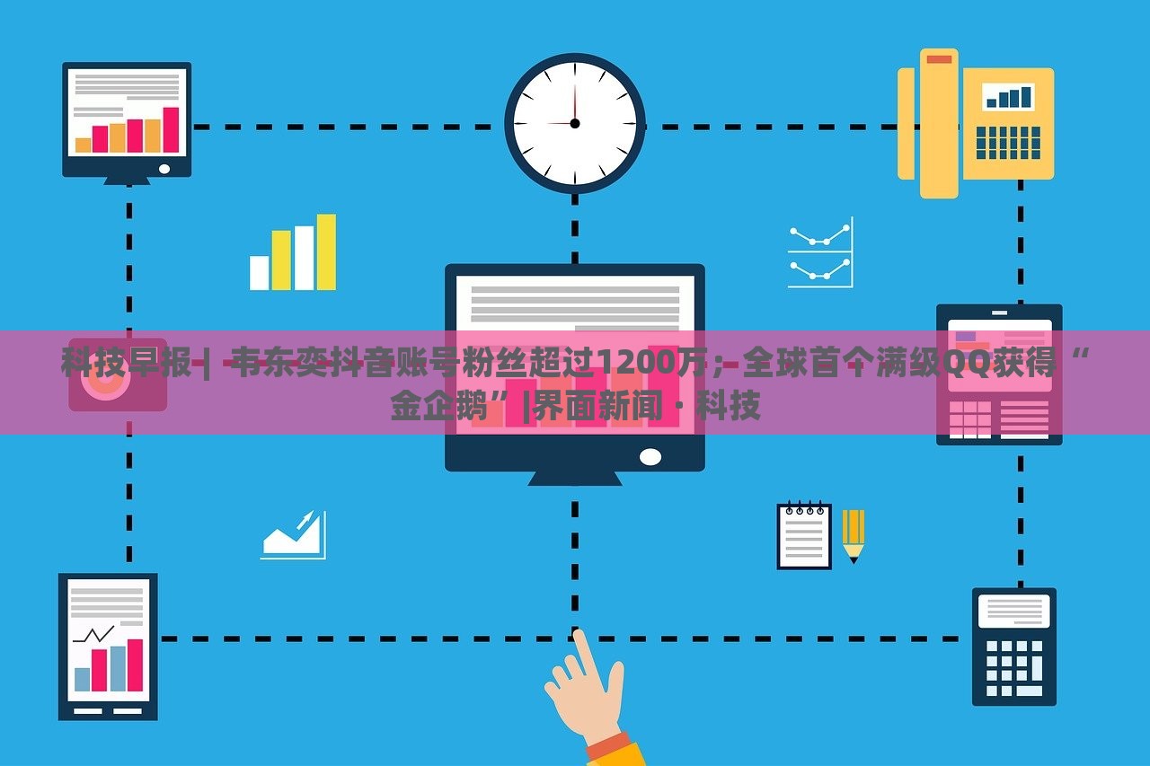 科技早報 |  韋東奕抖音賬號粉絲超過1200萬；全球首個滿級QQ獲得“金企鵝”|界面新聞 · 科技