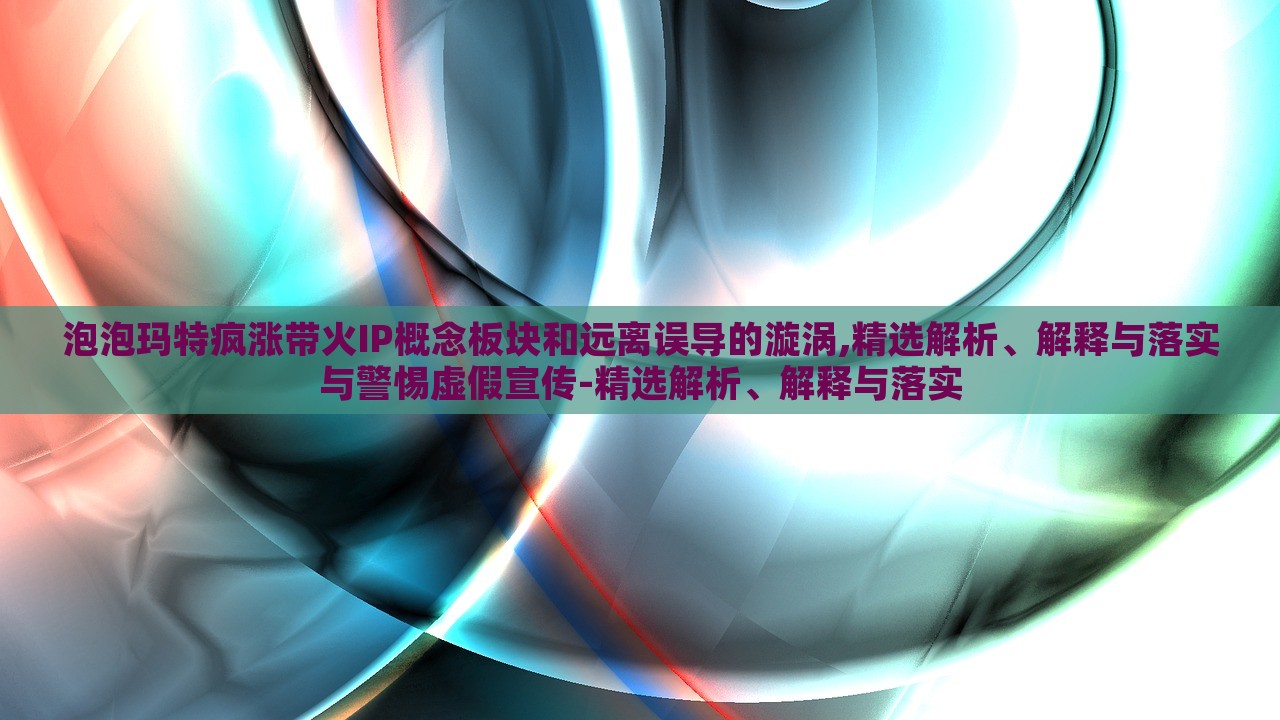 泡泡玛特疯涨带火IP概念板块和远离误导的漩涡,精选解析、解释与落实与警惕虚假宣传-精选解析、解释与落实