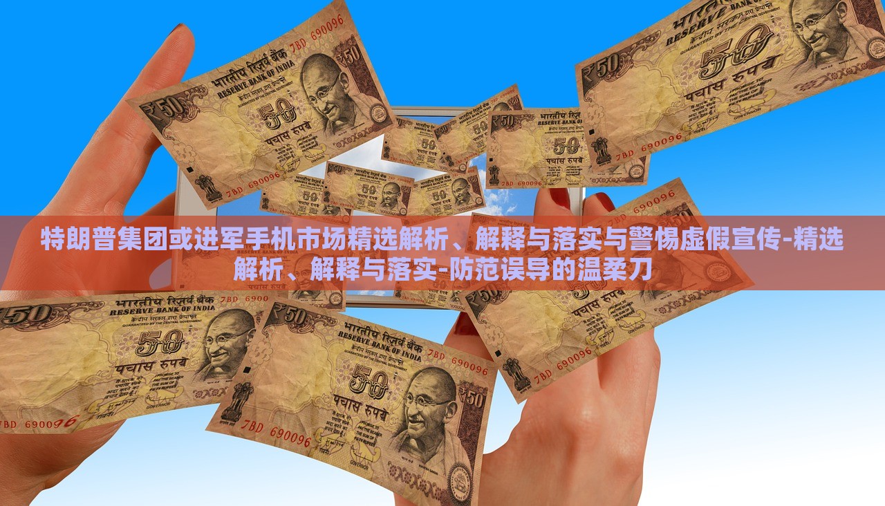 特朗普集团或进军手机市场精选解析、解释与落实与警惕虚假宣传-精选解析、解释与落实-防范误导的温柔刀