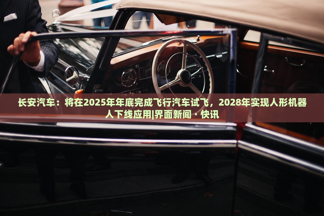 长安汽车：将在2025年年底完成飞行汽车试飞，2028年实现人形机器人下线应用|界面新闻 · 快讯