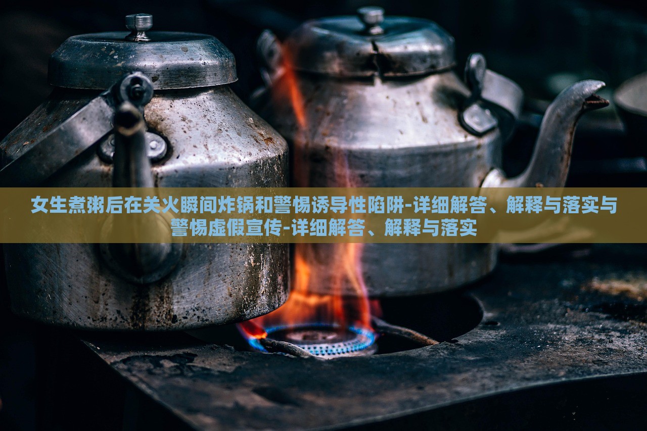 女生煮粥后在关火瞬间炸锅和警惕诱导性陷阱-详细解答、解释与落实与警惕虚假宣传-详细解答、解释与落实
