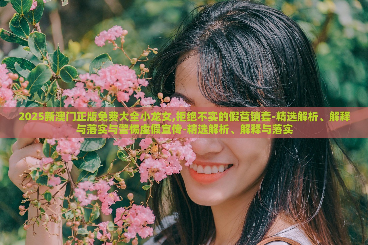 2025新澳门正版免费大全小龙女,拒绝不实的假营销套-精选解析、解释与落实与警惕虚假宣传-精选解析、解释与落实