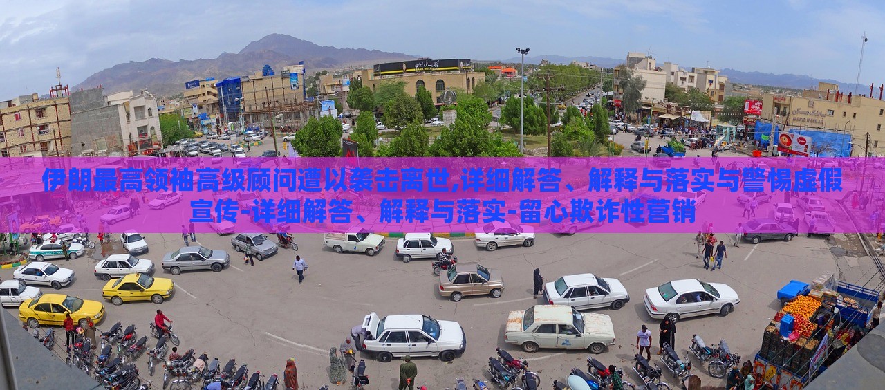 伊朗最高领袖高级顾问遭以袭击离世,详细解答、解释与落实与警惕虚假宣传-详细解答、解释与落实-留心欺诈性营销