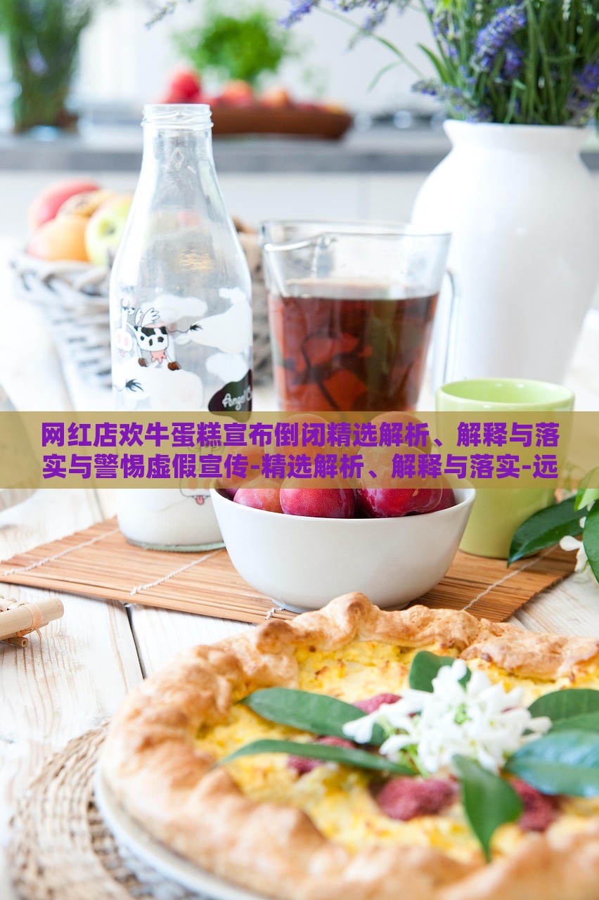 网红店欢牛蛋糕宣布倒闭精选解析、解释与落实与警惕虚假宣传-精选解析、解释与落实-远离虚假蛊惑