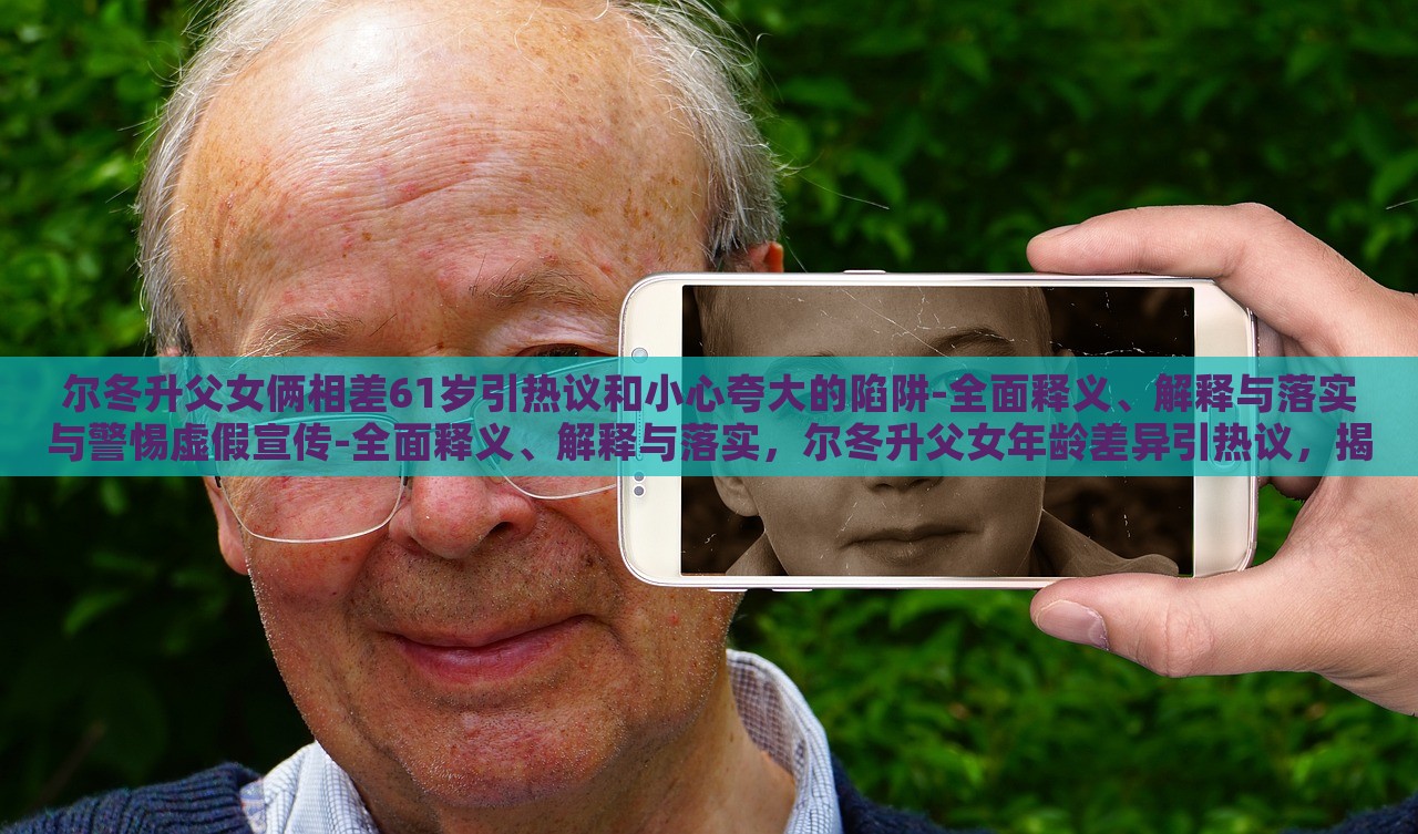 尔冬升父女俩相差61岁引热议和小心夸大的陷阱-全面释义、解释与落实与警惕虚假宣传-全面释义、解释与落实，尔冬升父女年龄差异引热议，揭秘真实年龄背后的宣传陷阱