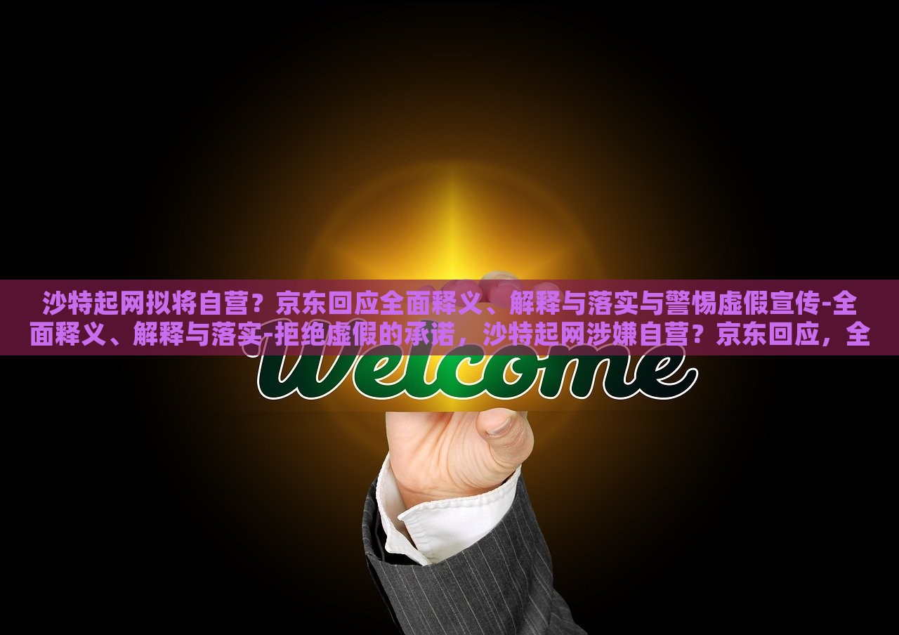 沙特起网拟将自营？京东回应全面释义、解释与落实与警惕虚假宣传-全面释义、解释与落实-拒绝虚假的承诺，沙特起网涉嫌自营？京东回应，全面解析与风险警示