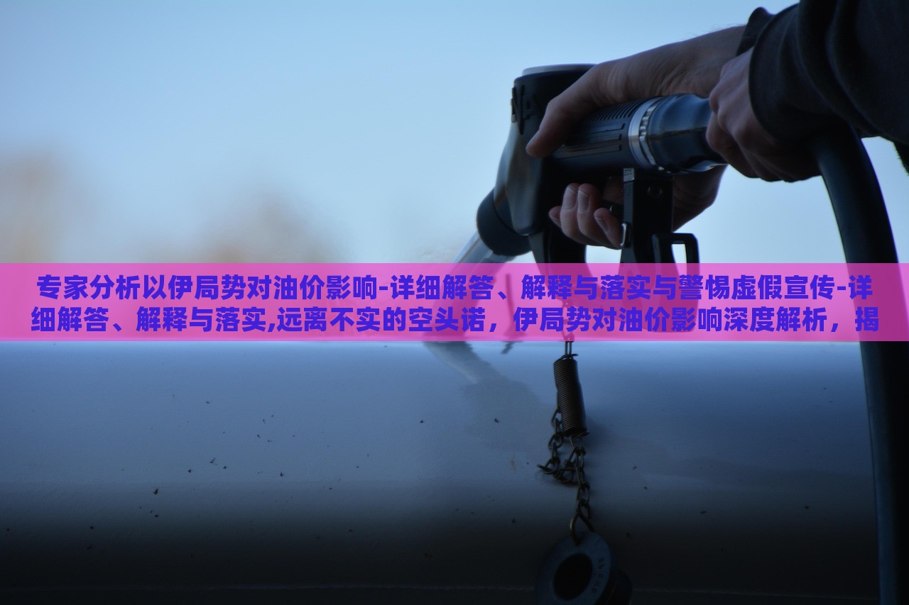 专家分析以伊局势对油价影响-详细解答、解释与落实与警惕虚假宣传-详细解答、解释与落实,远离不实的空头诺，伊局势对油价影响深度解析，揭秘真相与防范虚假宣传