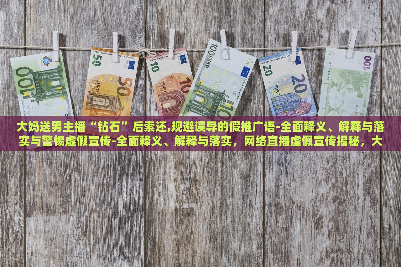 大妈送男主播“钻石”后索还,规避误导的假推广语-全面释义、解释与落实与警惕虚假宣传-全面释义、解释与落实，网络直播虚假宣传揭秘，大妈追星维权，警惕直播带货陷阱