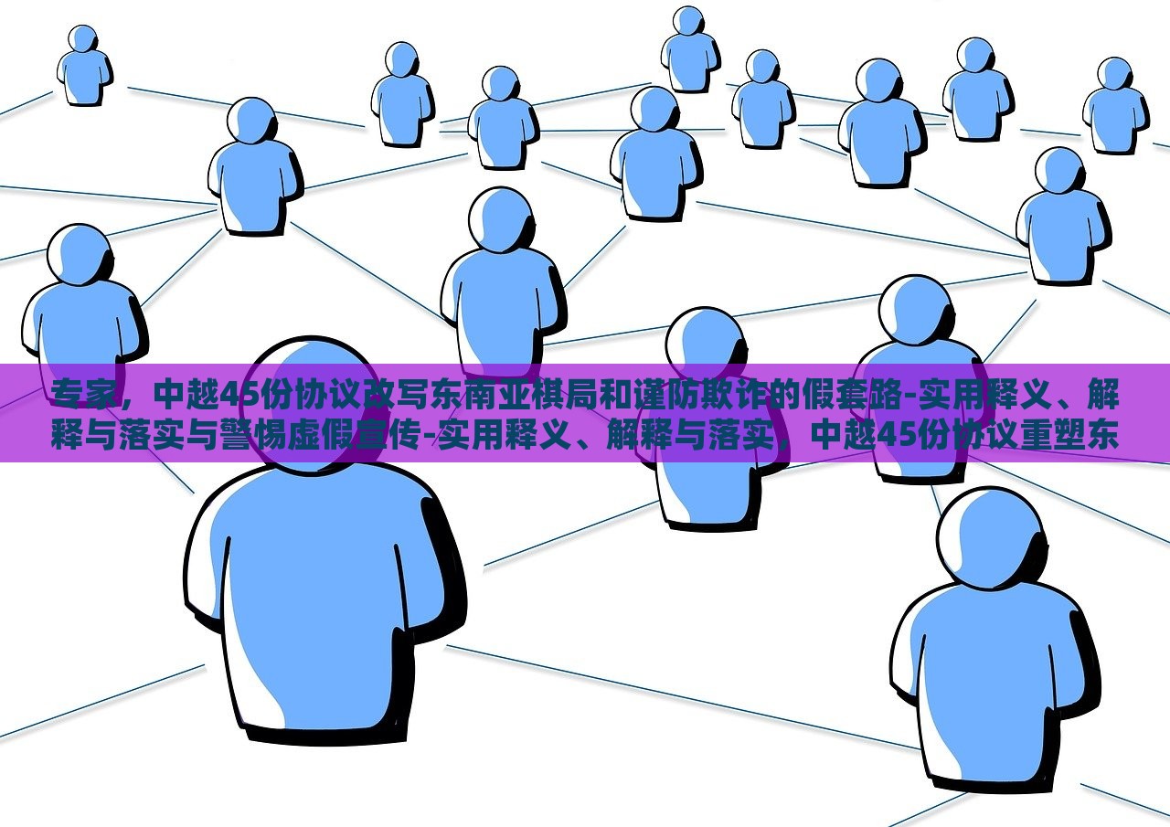专家，中越45份协议改写东南亚棋局和谨防欺诈的假套路-实用释义、解释与落实与警惕虚假宣传-实用释义、解释与落实，中越45份协议重塑东南亚棋局，专家解读与防范欺诈策略
