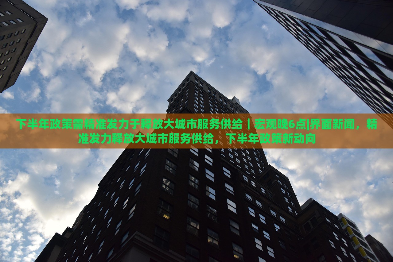 下半年政策需精准发力于释放大城市服务供给｜宏观晚6点|界面新闻，精准发力释放大城市服务供给，下半年政策新动向