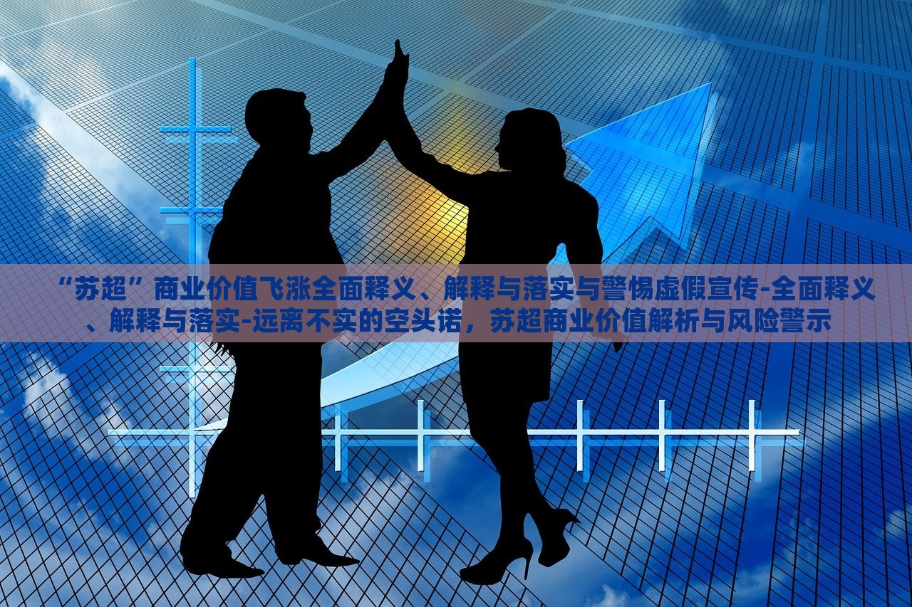 “苏超”商业价值飞涨全面释义、解释与落实与警惕虚假宣传-全面释义、解释与落实-远离不实的空头诺，苏超商业价值解析与风险警示