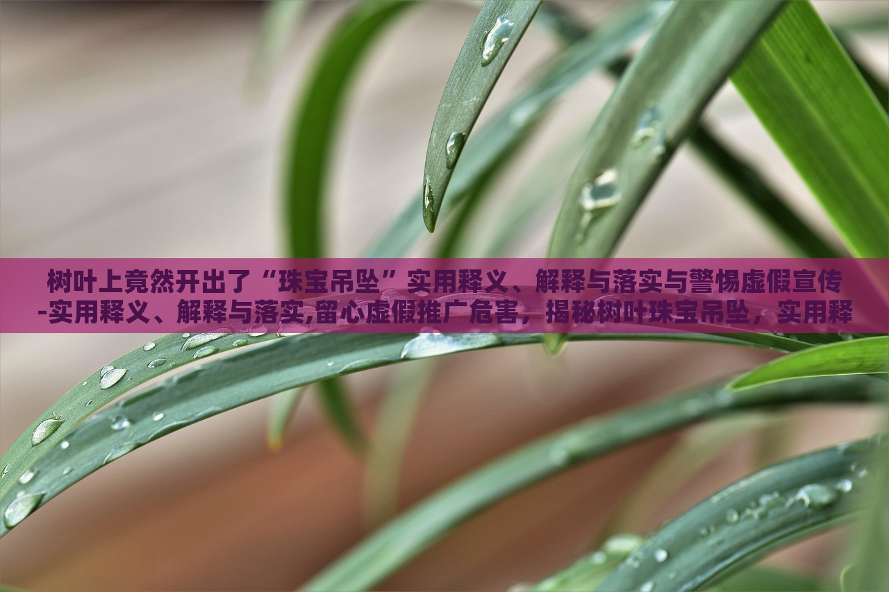 树叶上竟然开出了“珠宝吊坠”实用释义、解释与落实与警惕虚假宣传-实用释义、解释与落实,留心虚假推广危害，揭秘树叶珠宝吊坠，实用释义、警惕虚假宣传风险