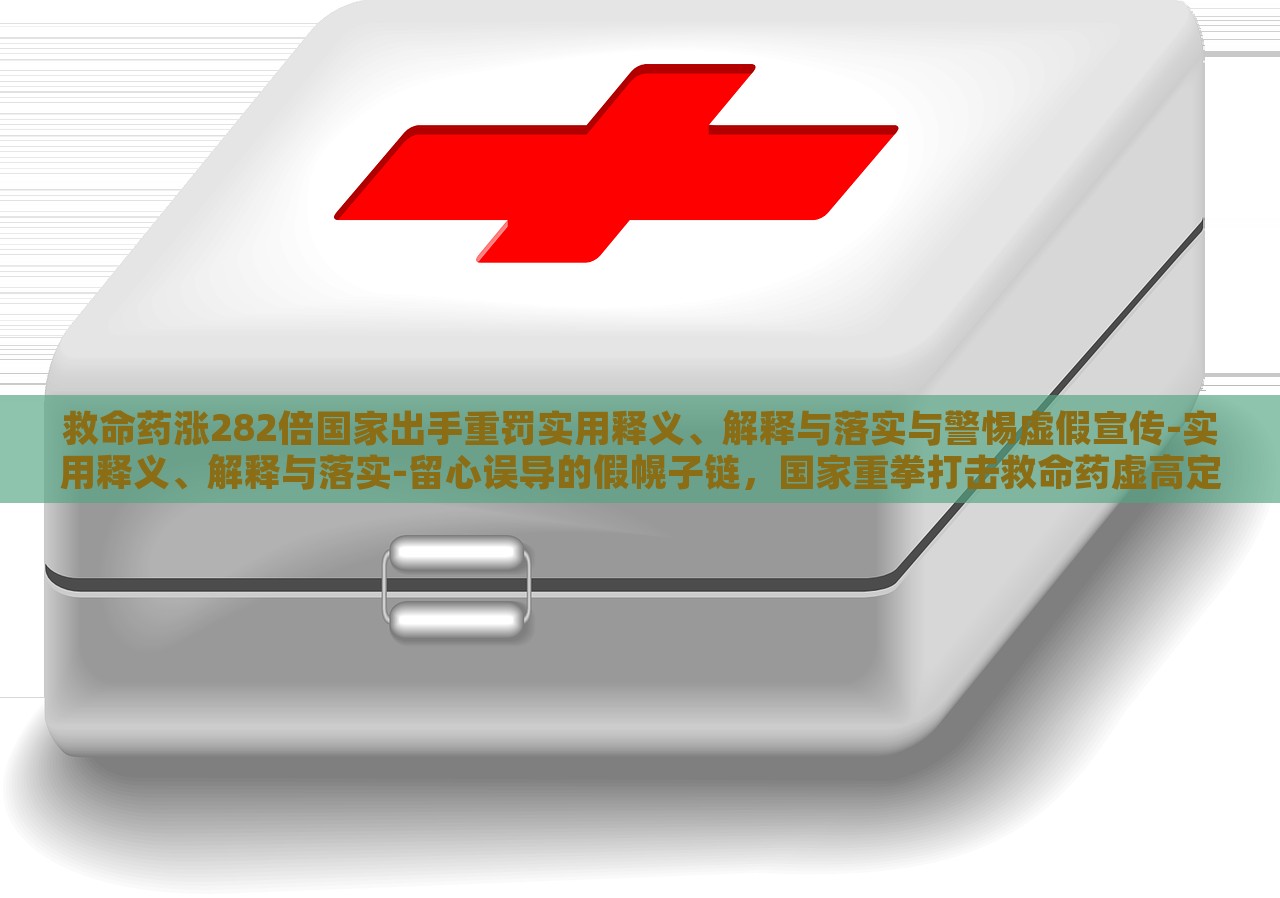 救命药涨282倍国家出手重罚实用释义、解释与落实与警惕虚假宣传-实用释义、解释与落实-留心误导的假幌子链，国家重拳打击救命药虚高定价，解读政策落实与防范虚假宣传风险
