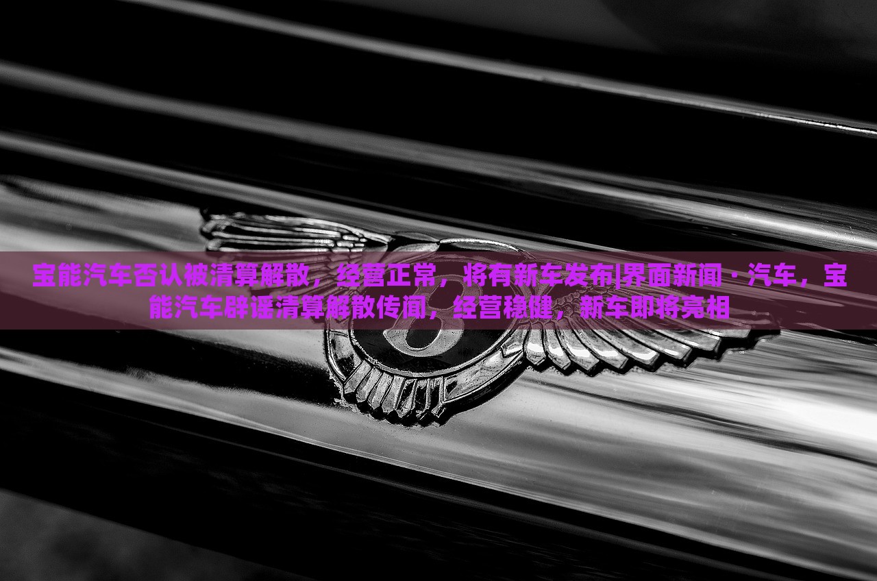 宝能汽车否认被清算解散，经营正常，将有新车发布|界面新闻 · 汽车，宝能汽车辟谣清算解散传闻，经营稳健，新车即将亮相