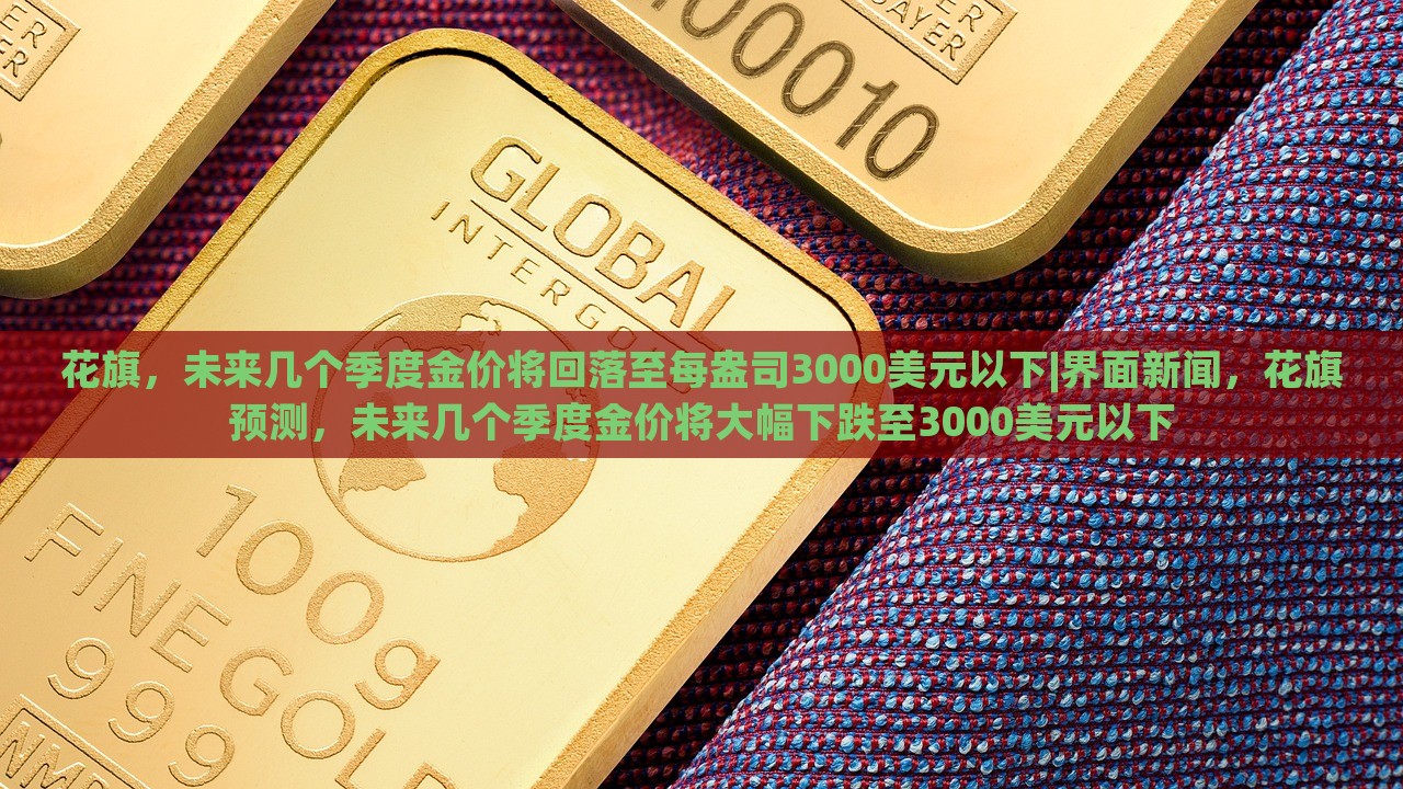 花旗，未来几个季度金价将回落至每盎司3000美元以下|界面新闻，花旗预测，未来几个季度金价将大幅下跌至3000美元以下