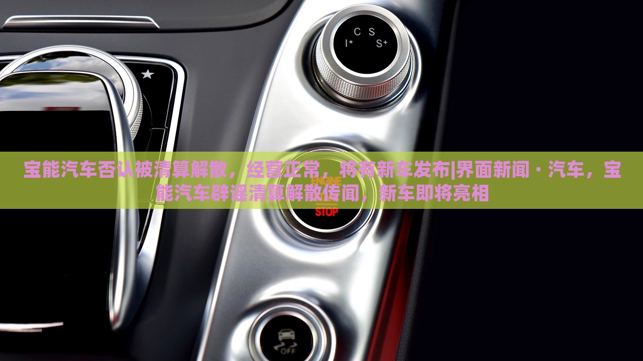 宝能汽车否认被清算解散，经营正常，将有新车发布|界面新闻 · 汽车，宝能汽车辟谣清算解散传闻，新车即将亮相