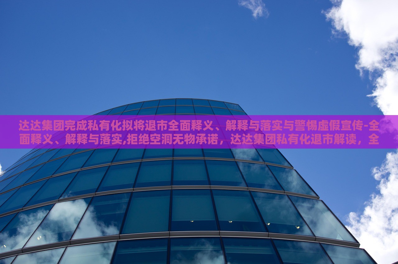 达达集团完成私有化拟将退市全面释义、解释与落实与警惕虚假宣传-全面释义、解释与落实,拒绝空洞无物承诺，达达集团私有化退市解读，全面释义、落实与虚假宣传警惕