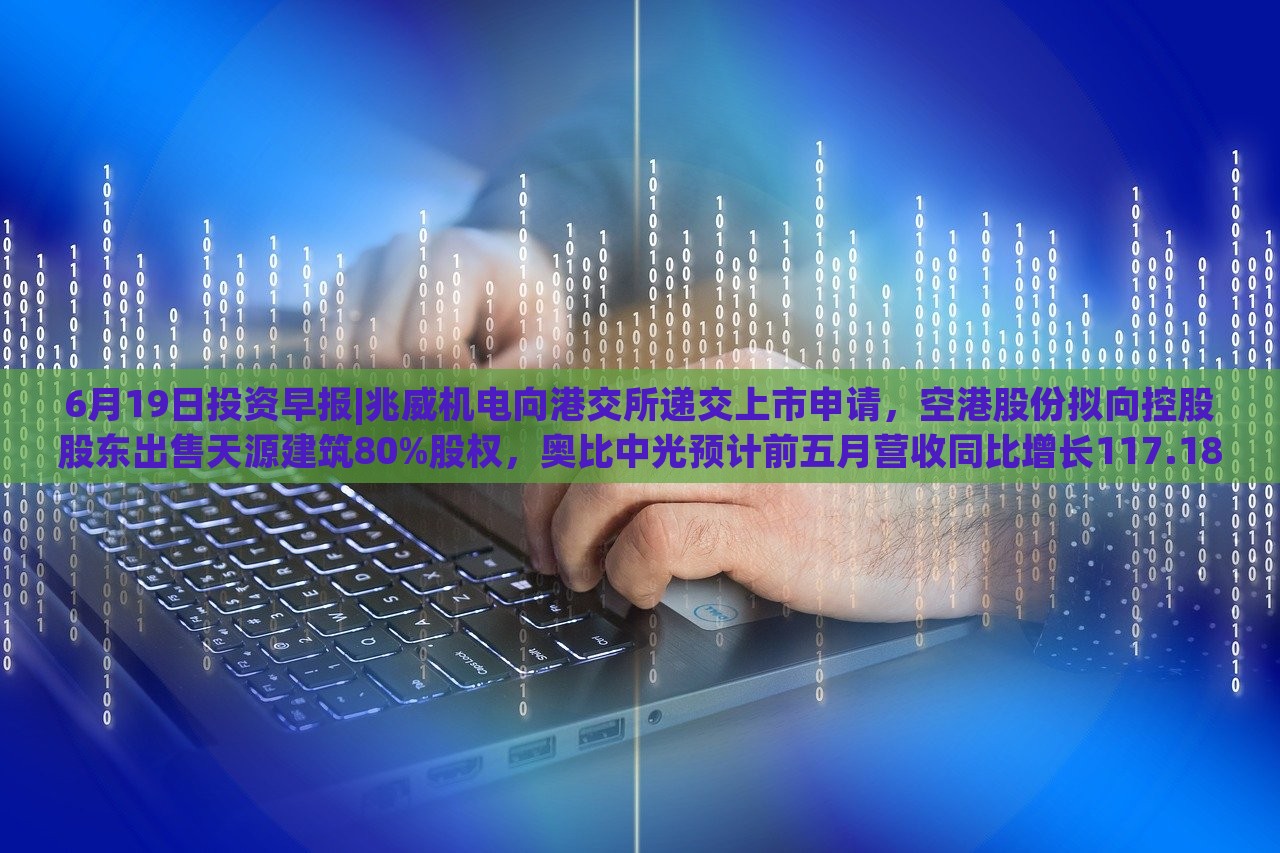 6月19日投资早报|兆威机电向港交所递交上市申请，空港股份拟向控股股东出售天源建筑80%股权，奥比中光预计前五月营收同比增长117.18%|界面新闻 · 证券，兆威机电上市申请递交，奥比中光营收预计大增117.18%——6月19日投资早报盘点