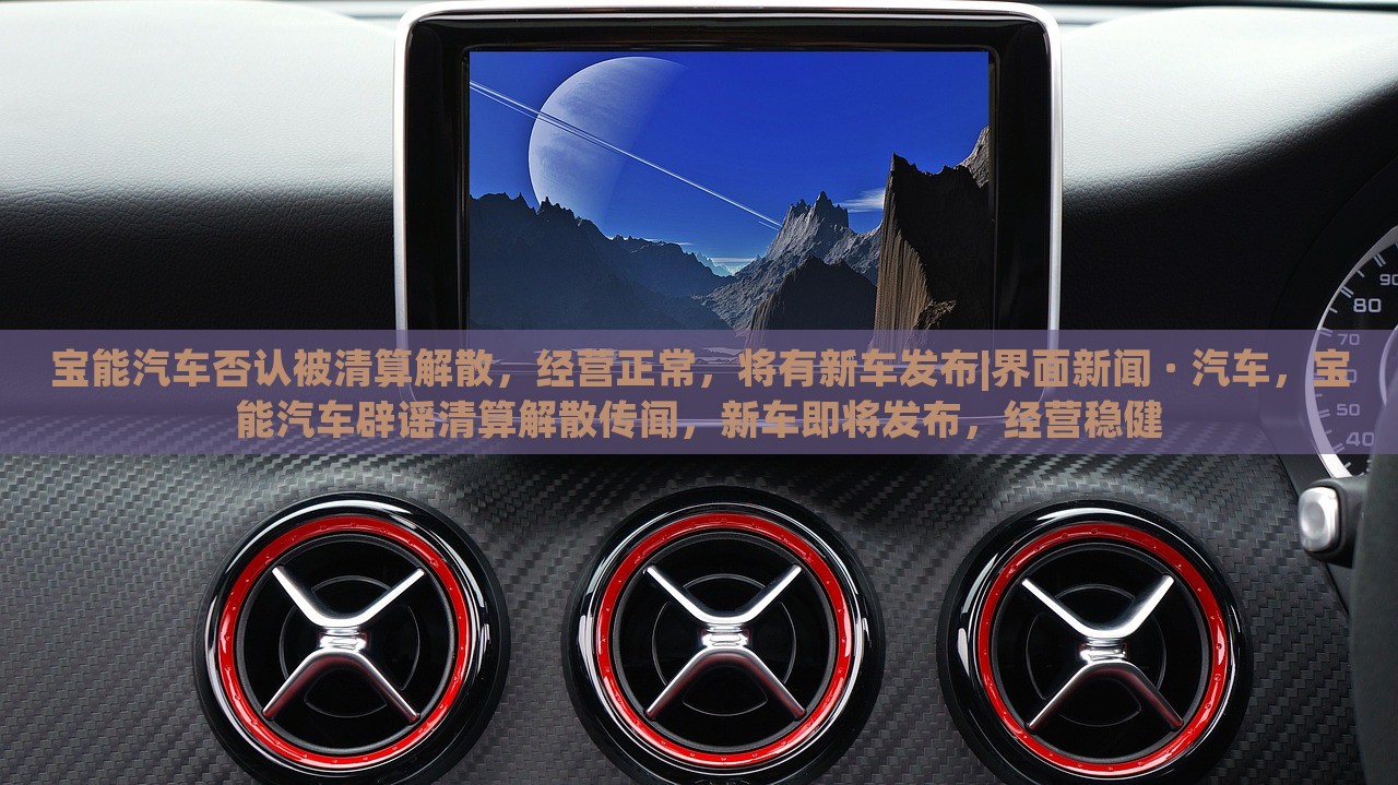 宝能汽车否认被清算解散，经营正常，将有新车发布|界面新闻 · 汽车，宝能汽车辟谣清算解散传闻，新车即将发布，经营稳健